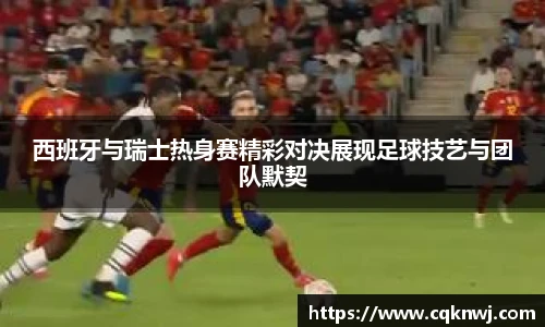 西班牙与瑞士热身赛精彩对决展现足球技艺与团队默契